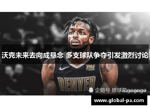 沃克未来去向成悬念 多支球队争夺引发激烈讨论 沃克未来去向成悬念 多支球队争夺引发激烈讨论