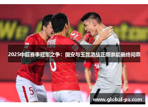 2025中超赛季冠军之争：国安与玉昆激战正酣谁能最终问鼎