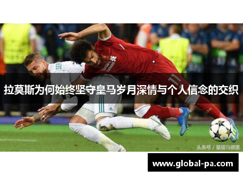 拉莫斯为何始终坚守皇马岁月深情与个人信念的交织