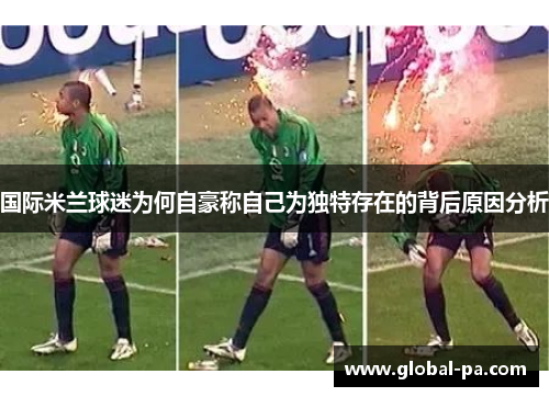 国际米兰球迷为何自豪称自己为独特存在的背后原因分析