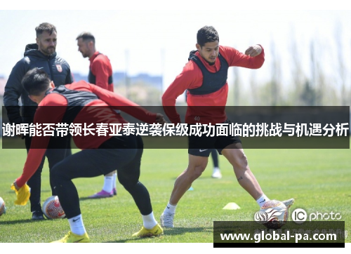 谢晖能否带领长春亚泰逆袭保级成功面临的挑战与机遇分析