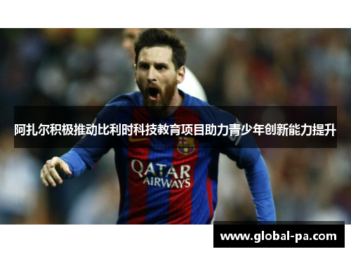 阿扎尔积极推动比利时科技教育项目助力青少年创新能力提升