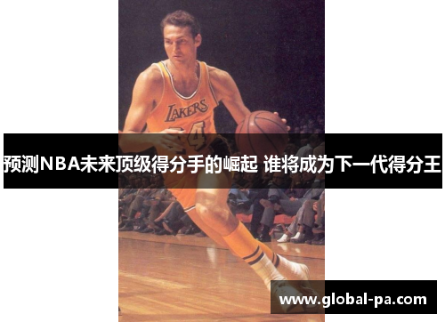 预测NBA未来顶级得分手的崛起 谁将成为下一代得分王