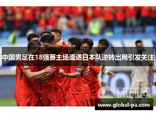 中国男足在18强赛主场遭遇日本队逆转出局引发关注 中国男足在18强赛主场遭遇日本队逆转出局引发关注