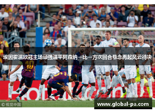 埃因霍温欧冠主场顽强逼平阿森纳一比一方次回合悬念再起风云待决 埃因霍温欧冠主场顽强逼平阿森纳一比一方次回合悬念再起风云待决