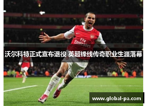 沃尔科特正式宣布退役 英超锋线传奇职业生涯落幕