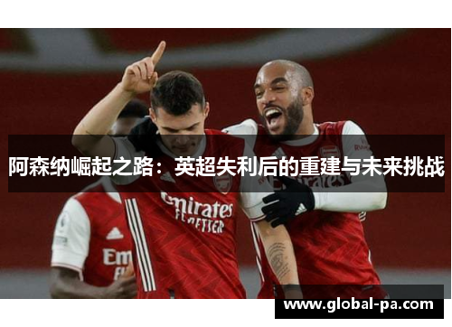 阿森纳崛起之路:英超失利后的重建与未来挑战 阿森纳崛起之路:英超失利后的重建与未来挑战
