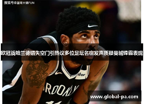 欧冠战哈兰德错失空门引热议多位足坛名宿发声质疑曼城锋霸表现 欧冠战哈兰德错失空门引热议多位足坛名宿发声质疑曼城锋霸表现
