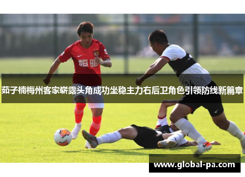 茹子楠梅州客家崭露头角成功坐稳主力右后卫角色引领防线新篇章